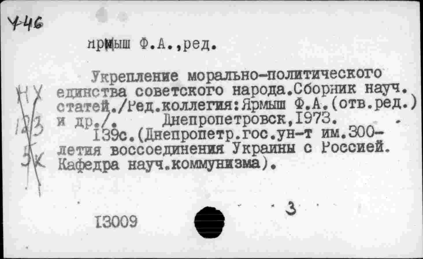 ﻿
прНыш Ф.А.,ред
Укрепление морально-политического единства советского народа.Сборник науч. статей./Ред.коллегия:Ярмыш Ф.А.(отв.ред.) и др./. Днепропетровск,1973.
139с.(Днепропетр.гос.ун-т им.300-летия воссоединения Украины с Россией. Кафедра науч.коммунизма).
13009